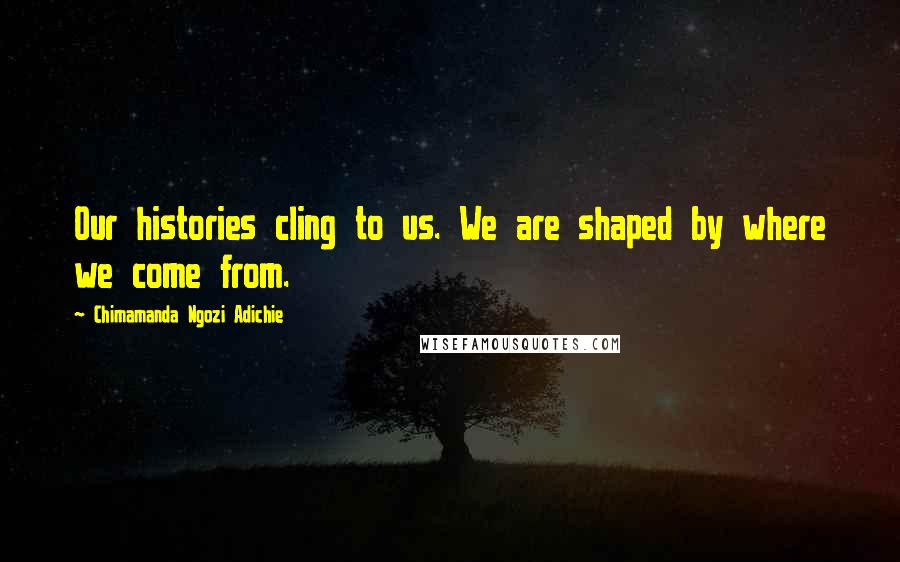 Chimamanda Ngozi Adichie Quotes: Our histories cling to us. We are shaped by where we come from.