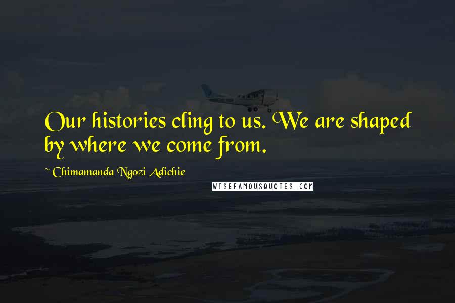 Chimamanda Ngozi Adichie Quotes: Our histories cling to us. We are shaped by where we come from.