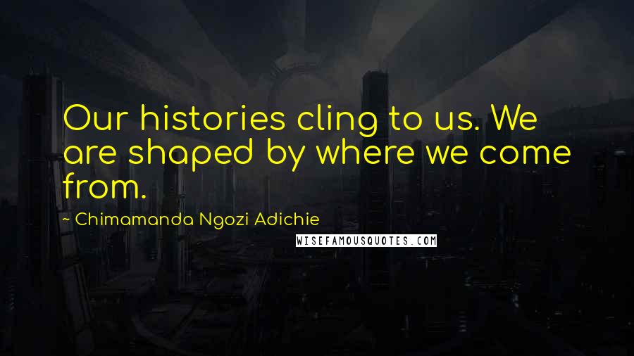 Chimamanda Ngozi Adichie Quotes: Our histories cling to us. We are shaped by where we come from.