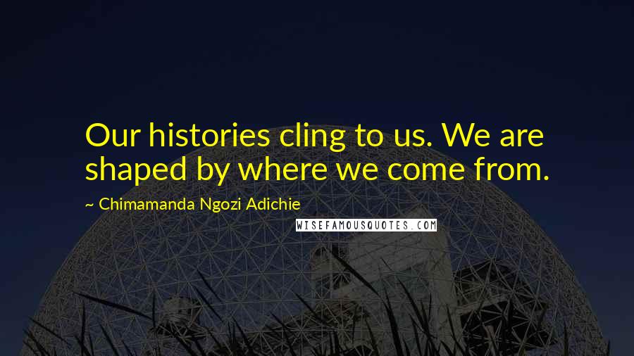 Chimamanda Ngozi Adichie Quotes: Our histories cling to us. We are shaped by where we come from.