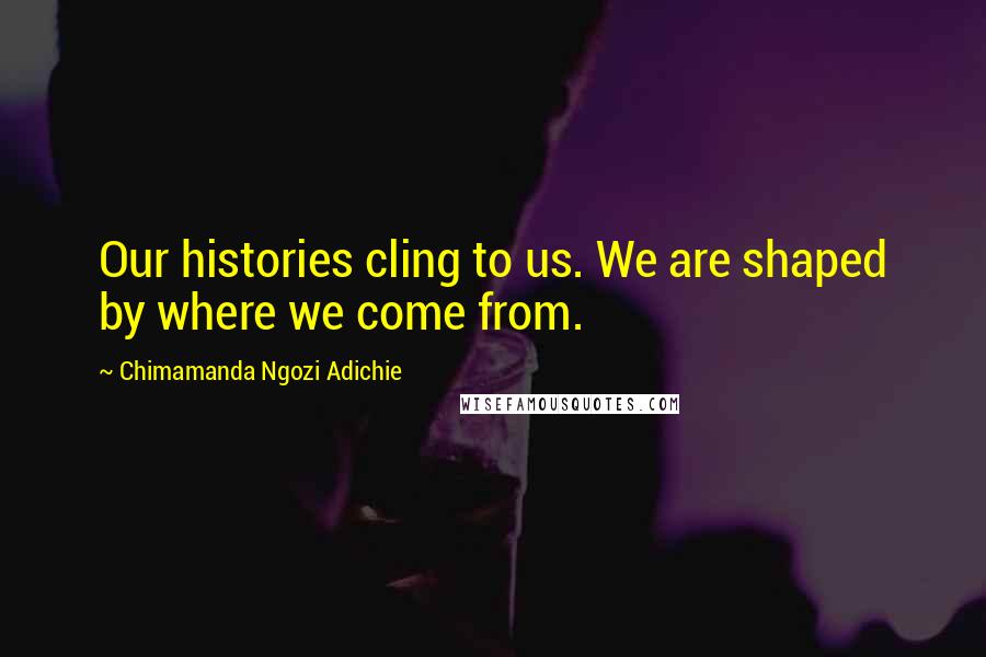 Chimamanda Ngozi Adichie Quotes: Our histories cling to us. We are shaped by where we come from.