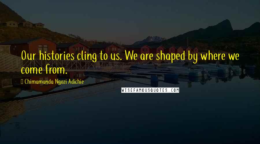 Chimamanda Ngozi Adichie Quotes: Our histories cling to us. We are shaped by where we come from.
