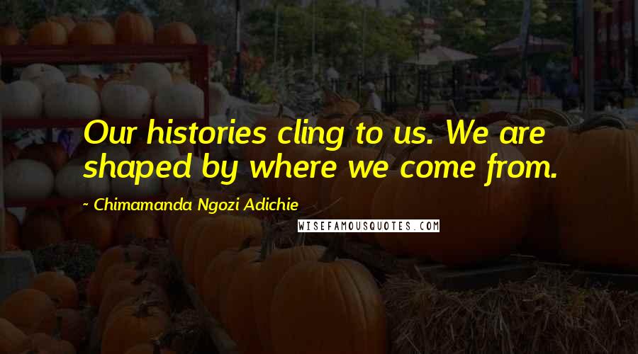 Chimamanda Ngozi Adichie Quotes: Our histories cling to us. We are shaped by where we come from.