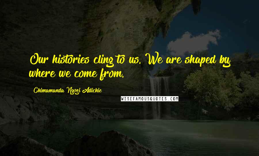 Chimamanda Ngozi Adichie Quotes: Our histories cling to us. We are shaped by where we come from.