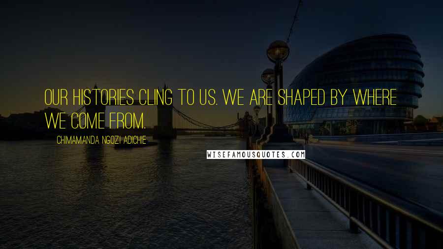 Chimamanda Ngozi Adichie Quotes: Our histories cling to us. We are shaped by where we come from.