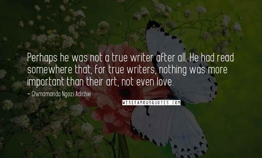 Chimamanda Ngozi Adichie Quotes: Perhaps he was not a true writer after all. He had read somewhere that, for true writers, nothing was more important than their art, not even love.