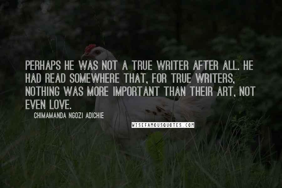Chimamanda Ngozi Adichie Quotes: Perhaps he was not a true writer after all. He had read somewhere that, for true writers, nothing was more important than their art, not even love.