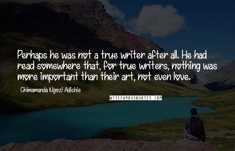 Chimamanda Ngozi Adichie Quotes: Perhaps he was not a true writer after all. He had read somewhere that, for true writers, nothing was more important than their art, not even love.