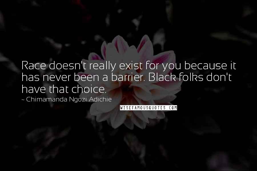 Chimamanda Ngozi Adichie Quotes: Race doesn't really exist for you because it has never been a barrier. Black folks don't have that choice.