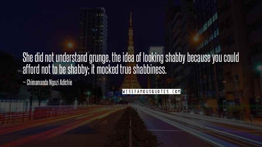 Chimamanda Ngozi Adichie Quotes: She did not understand grunge, the idea of looking shabby because you could afford not to be shabby; it mocked true shabbiness.
