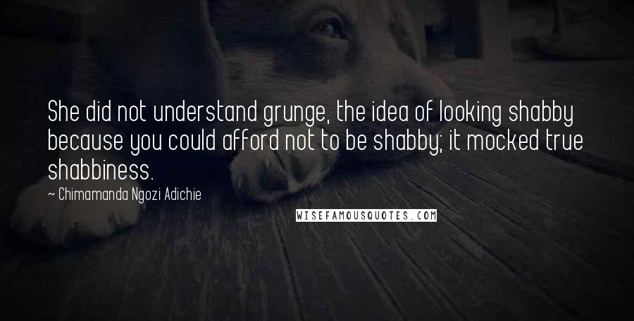 Chimamanda Ngozi Adichie Quotes: She did not understand grunge, the idea of looking shabby because you could afford not to be shabby; it mocked true shabbiness.