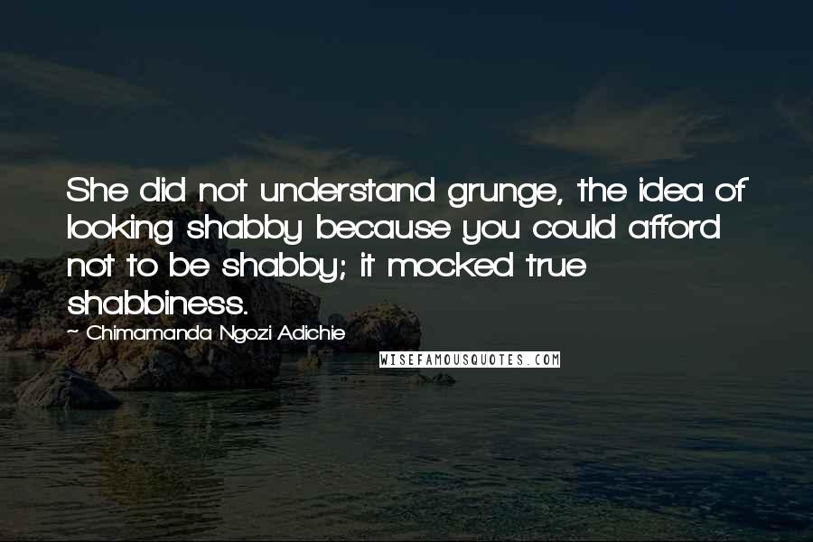 Chimamanda Ngozi Adichie Quotes: She did not understand grunge, the idea of looking shabby because you could afford not to be shabby; it mocked true shabbiness.