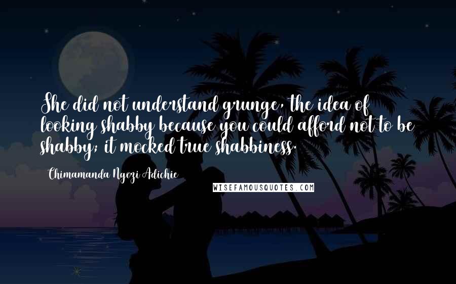 Chimamanda Ngozi Adichie Quotes: She did not understand grunge, the idea of looking shabby because you could afford not to be shabby; it mocked true shabbiness.