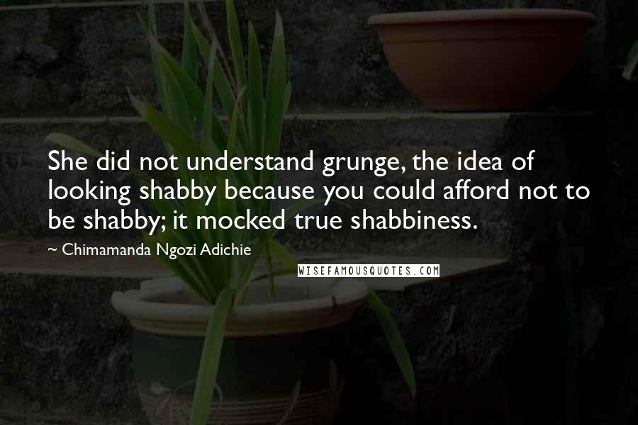 Chimamanda Ngozi Adichie Quotes: She did not understand grunge, the idea of looking shabby because you could afford not to be shabby; it mocked true shabbiness.