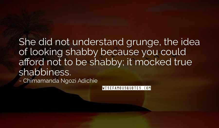 Chimamanda Ngozi Adichie Quotes: She did not understand grunge, the idea of looking shabby because you could afford not to be shabby; it mocked true shabbiness.