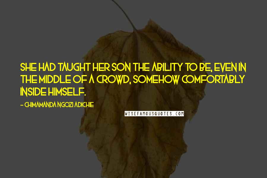 Chimamanda Ngozi Adichie Quotes: She had taught her son the ability to be, even in the middle of a crowd, somehow comfortably inside himself.