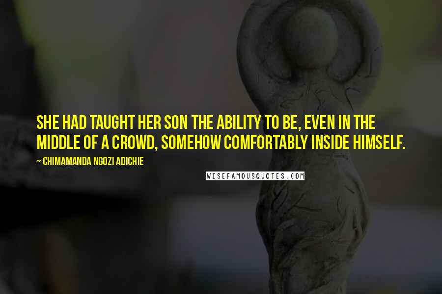 Chimamanda Ngozi Adichie Quotes: She had taught her son the ability to be, even in the middle of a crowd, somehow comfortably inside himself.