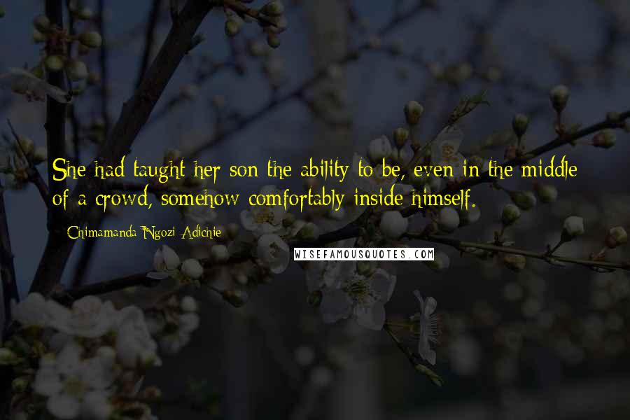 Chimamanda Ngozi Adichie Quotes: She had taught her son the ability to be, even in the middle of a crowd, somehow comfortably inside himself.