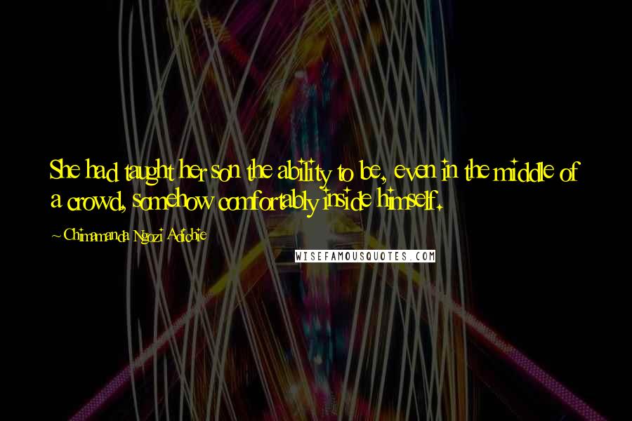 Chimamanda Ngozi Adichie Quotes: She had taught her son the ability to be, even in the middle of a crowd, somehow comfortably inside himself.