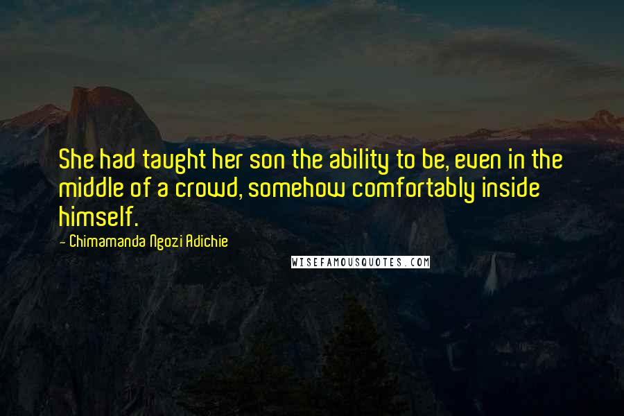Chimamanda Ngozi Adichie Quotes: She had taught her son the ability to be, even in the middle of a crowd, somehow comfortably inside himself.