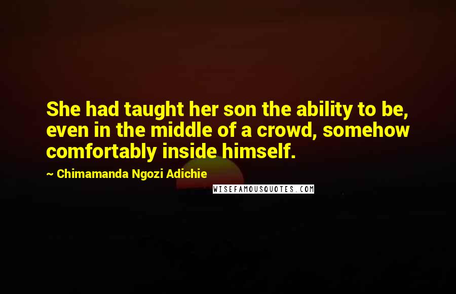 Chimamanda Ngozi Adichie Quotes: She had taught her son the ability to be, even in the middle of a crowd, somehow comfortably inside himself.