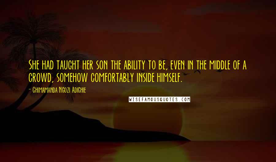 Chimamanda Ngozi Adichie Quotes: She had taught her son the ability to be, even in the middle of a crowd, somehow comfortably inside himself.