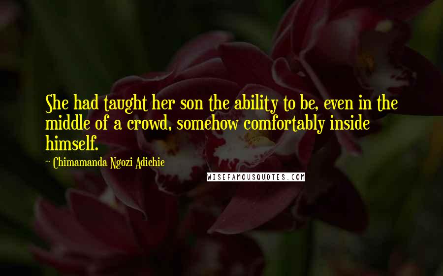 Chimamanda Ngozi Adichie Quotes: She had taught her son the ability to be, even in the middle of a crowd, somehow comfortably inside himself.