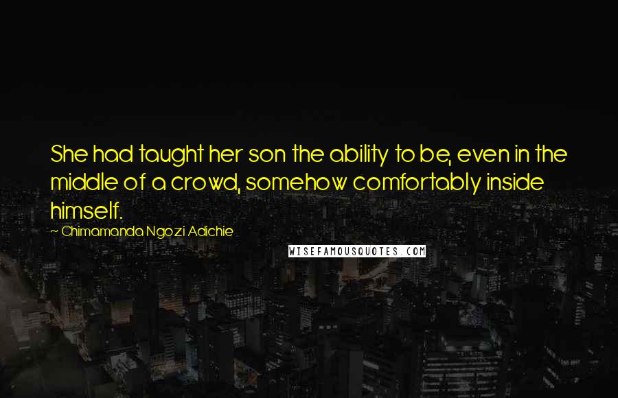 Chimamanda Ngozi Adichie Quotes: She had taught her son the ability to be, even in the middle of a crowd, somehow comfortably inside himself.