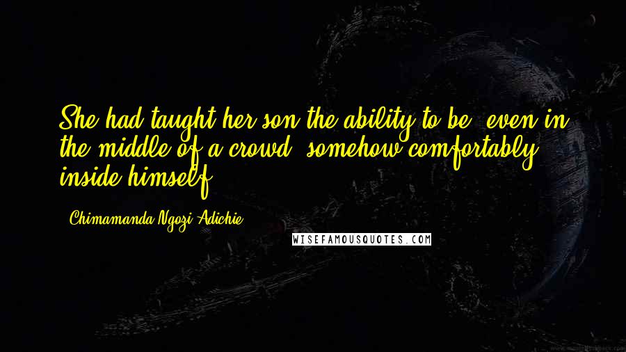 Chimamanda Ngozi Adichie Quotes: She had taught her son the ability to be, even in the middle of a crowd, somehow comfortably inside himself.