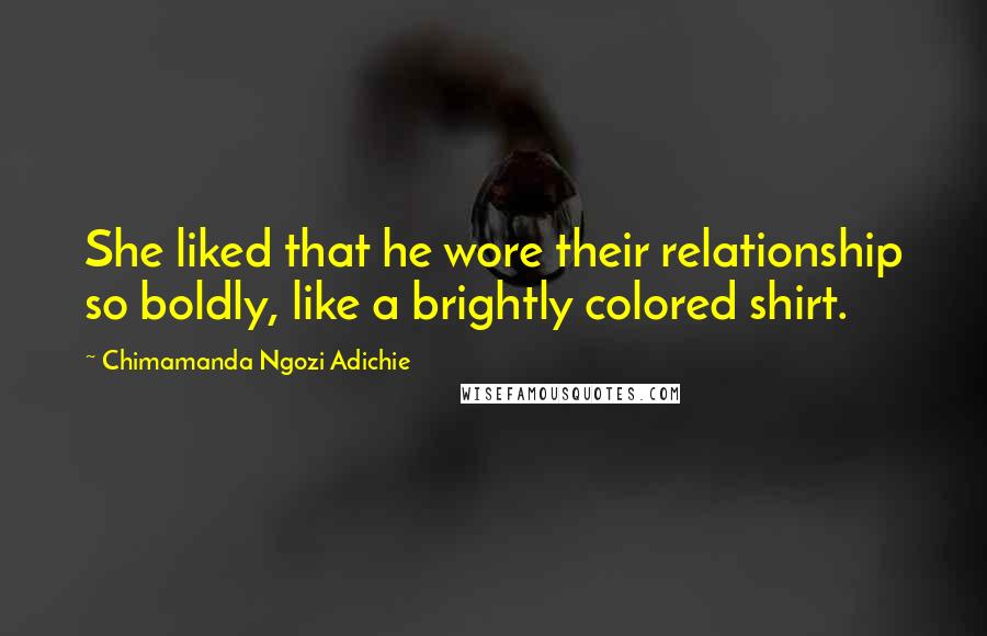 Chimamanda Ngozi Adichie Quotes: She liked that he wore their relationship so boldly, like a brightly colored shirt.