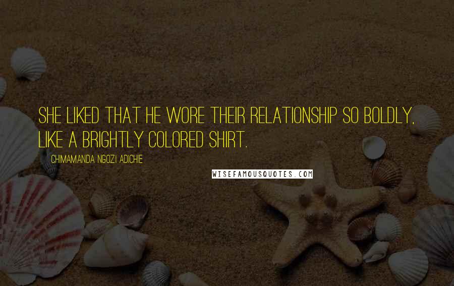 Chimamanda Ngozi Adichie Quotes: She liked that he wore their relationship so boldly, like a brightly colored shirt.