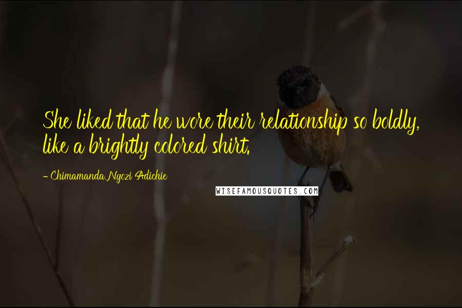 Chimamanda Ngozi Adichie Quotes: She liked that he wore their relationship so boldly, like a brightly colored shirt.