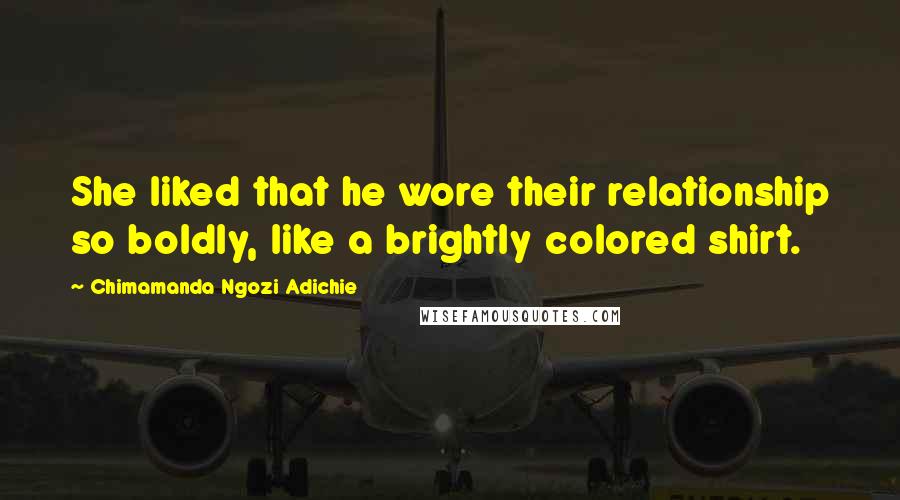 Chimamanda Ngozi Adichie Quotes: She liked that he wore their relationship so boldly, like a brightly colored shirt.