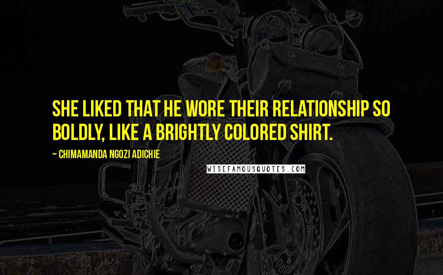 Chimamanda Ngozi Adichie Quotes: She liked that he wore their relationship so boldly, like a brightly colored shirt.