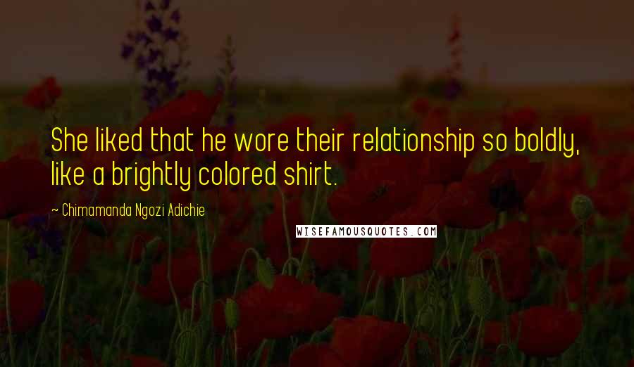 Chimamanda Ngozi Adichie Quotes: She liked that he wore their relationship so boldly, like a brightly colored shirt.