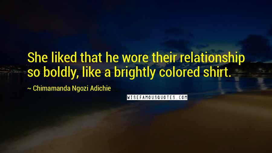 Chimamanda Ngozi Adichie Quotes: She liked that he wore their relationship so boldly, like a brightly colored shirt.