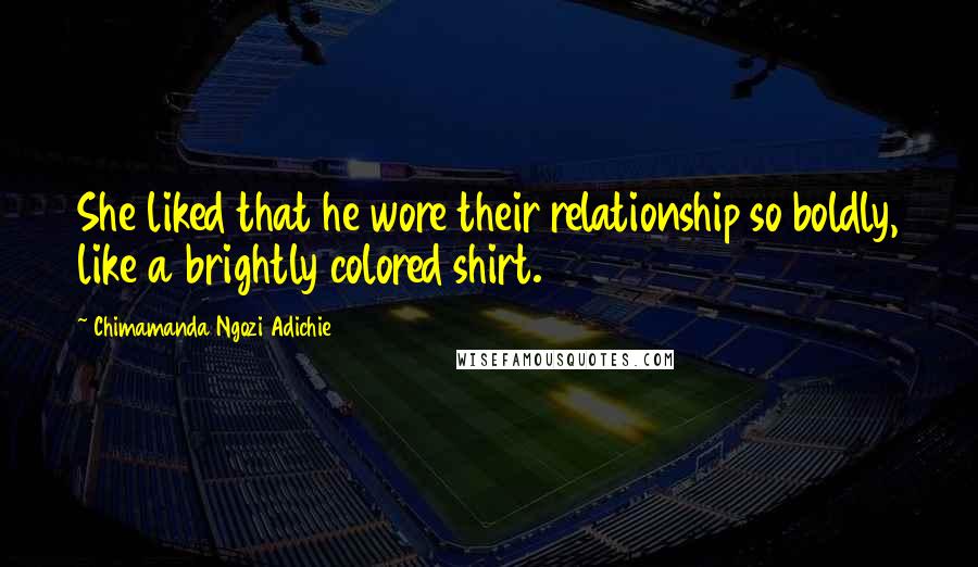 Chimamanda Ngozi Adichie Quotes: She liked that he wore their relationship so boldly, like a brightly colored shirt.