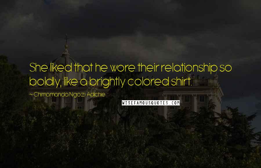 Chimamanda Ngozi Adichie Quotes: She liked that he wore their relationship so boldly, like a brightly colored shirt.