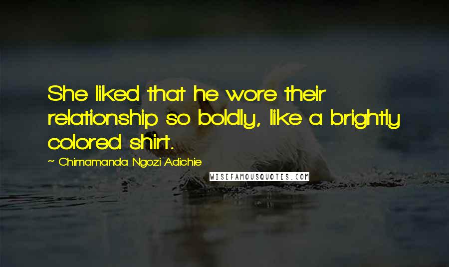 Chimamanda Ngozi Adichie Quotes: She liked that he wore their relationship so boldly, like a brightly colored shirt.