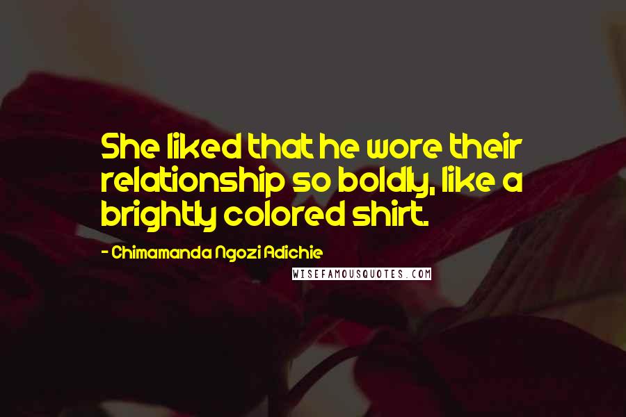 Chimamanda Ngozi Adichie Quotes: She liked that he wore their relationship so boldly, like a brightly colored shirt.