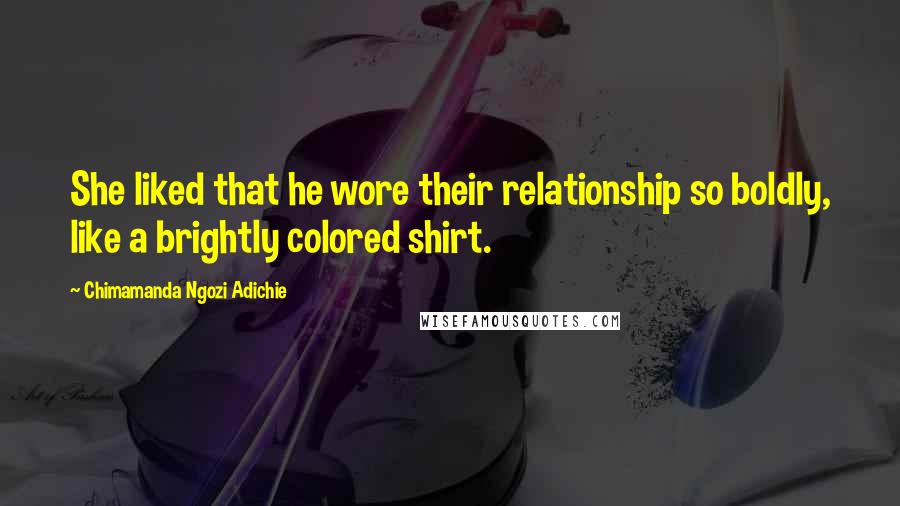 Chimamanda Ngozi Adichie Quotes: She liked that he wore their relationship so boldly, like a brightly colored shirt.