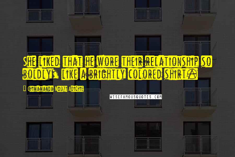 Chimamanda Ngozi Adichie Quotes: She liked that he wore their relationship so boldly, like a brightly colored shirt.