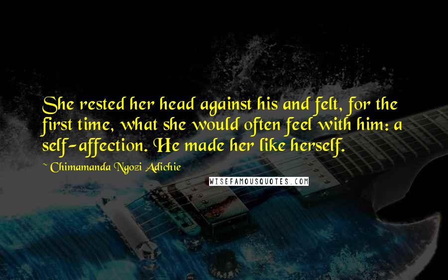 Chimamanda Ngozi Adichie Quotes: She rested her head against his and felt, for the first time, what she would often feel with him: a self-affection. He made her like herself.