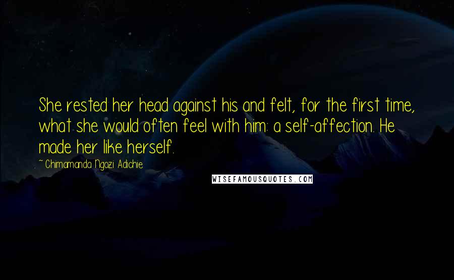 Chimamanda Ngozi Adichie Quotes: She rested her head against his and felt, for the first time, what she would often feel with him: a self-affection. He made her like herself.