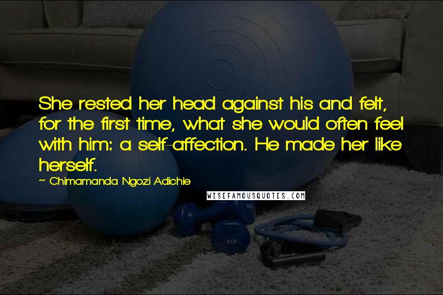 Chimamanda Ngozi Adichie Quotes: She rested her head against his and felt, for the first time, what she would often feel with him: a self-affection. He made her like herself.