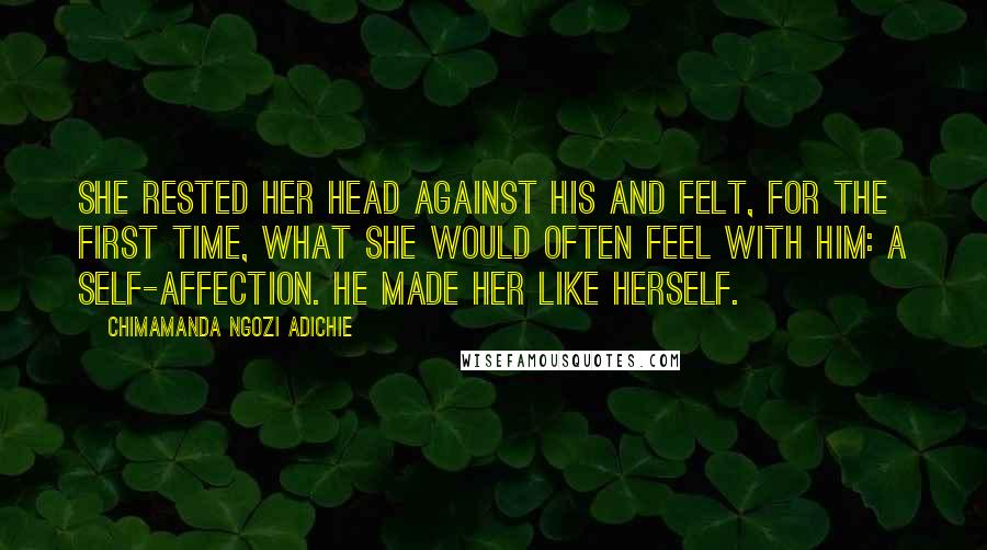 Chimamanda Ngozi Adichie Quotes: She rested her head against his and felt, for the first time, what she would often feel with him: a self-affection. He made her like herself.