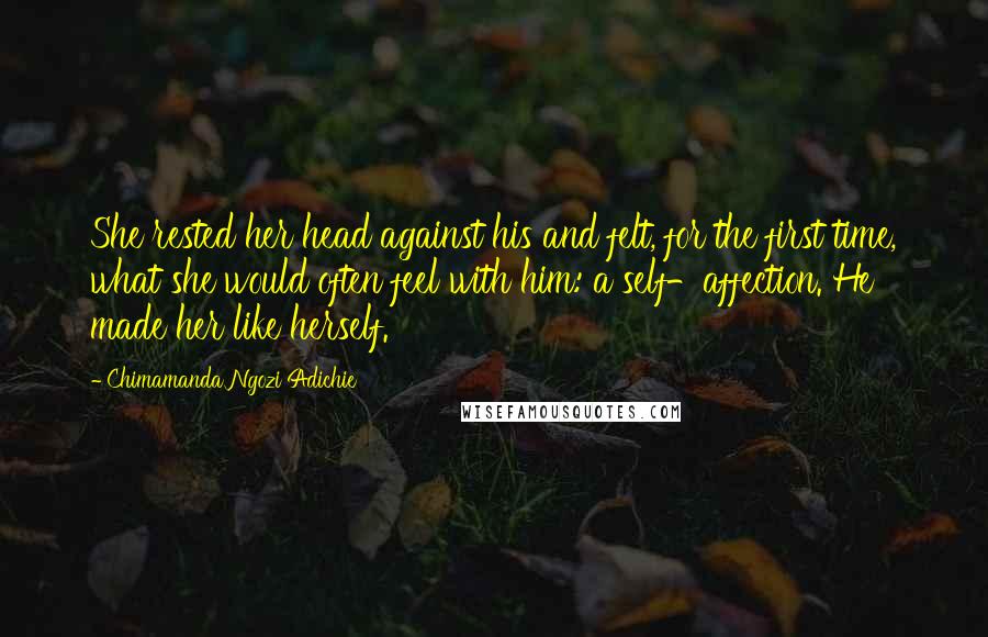 Chimamanda Ngozi Adichie Quotes: She rested her head against his and felt, for the first time, what she would often feel with him: a self-affection. He made her like herself.