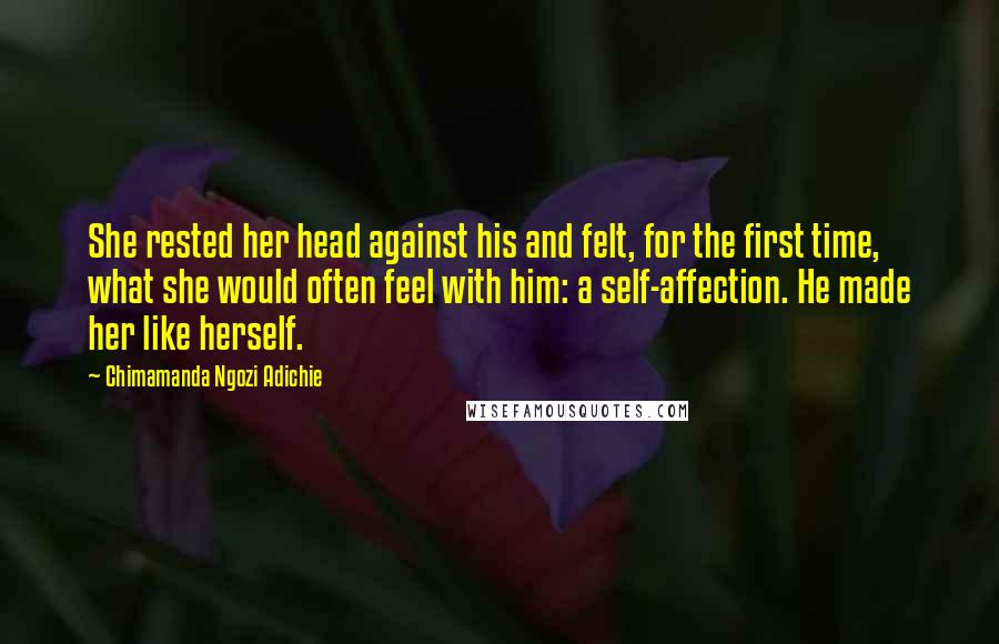 Chimamanda Ngozi Adichie Quotes: She rested her head against his and felt, for the first time, what she would often feel with him: a self-affection. He made her like herself.