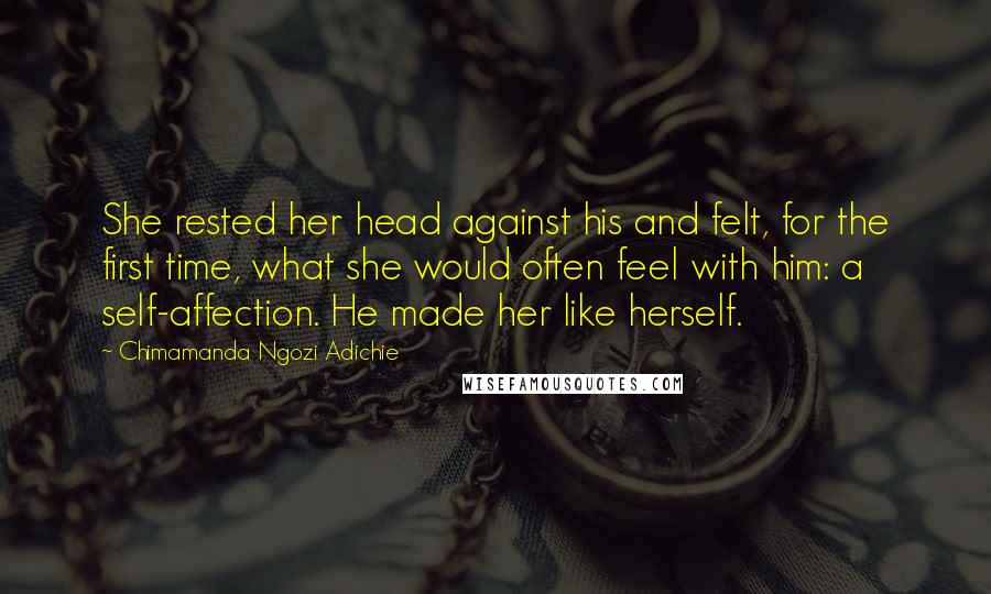 Chimamanda Ngozi Adichie Quotes: She rested her head against his and felt, for the first time, what she would often feel with him: a self-affection. He made her like herself.