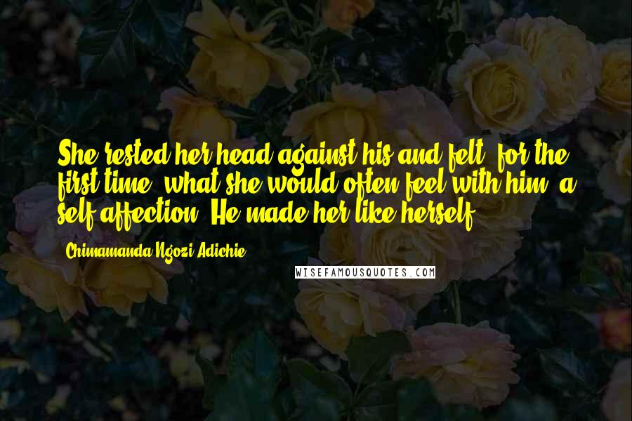 Chimamanda Ngozi Adichie Quotes: She rested her head against his and felt, for the first time, what she would often feel with him: a self-affection. He made her like herself.